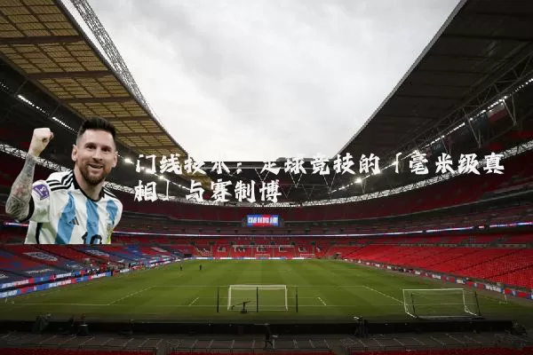 门线技术：足球竞技的「毫米级真相」与赛制博弈