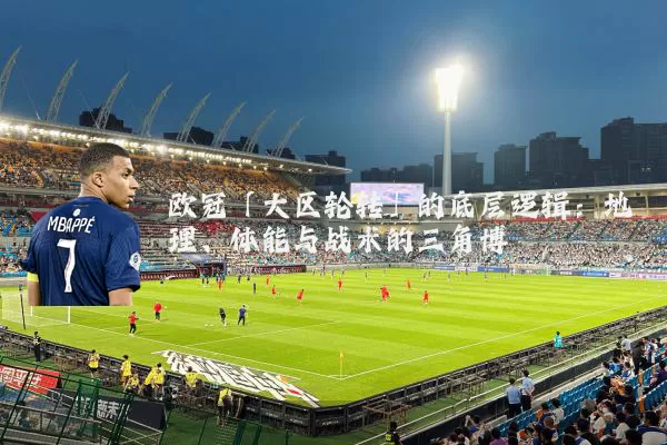 欧冠「大区轮转」的底层逻辑:地理、体能与战术的三角博弈