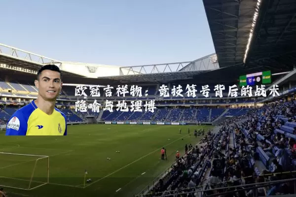 欧冠吉祥物：竞技符号背后的战术隐喻与地理博弈